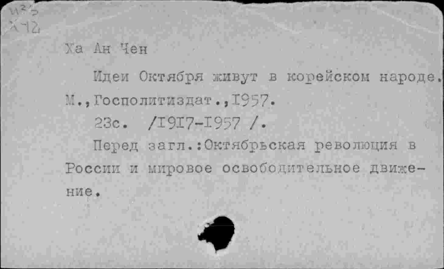 ﻿12,
Ха Ан Чен
Идеи Октября живут в корейском народе, М.,Госполитиздат.,1957.
23с. /1917-1957 /.
Перед загл.:Октябрьская революция в России и мировое освободительное движе-
ние .